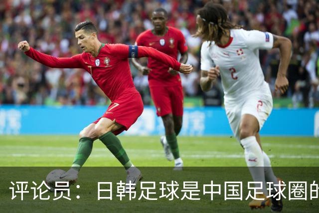 评论员：日韩足球是中国足球圈的一面照妖镜，照出联赛荒废之妖