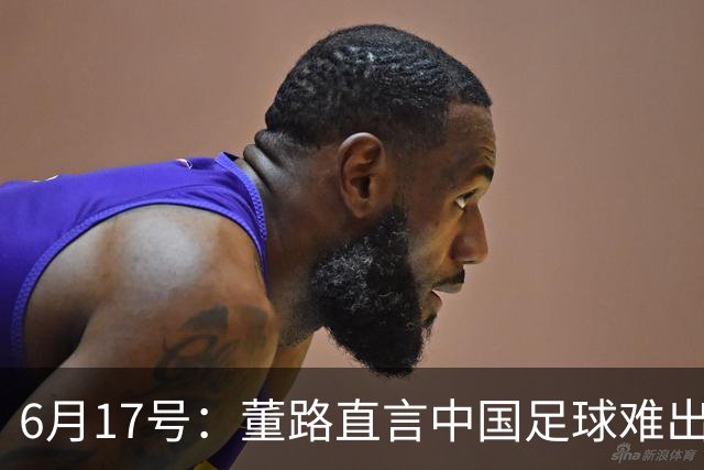 6月17号：董路直言中国足球难出C罗，天赋才是真正的关键，平台引导未来或能出巨星